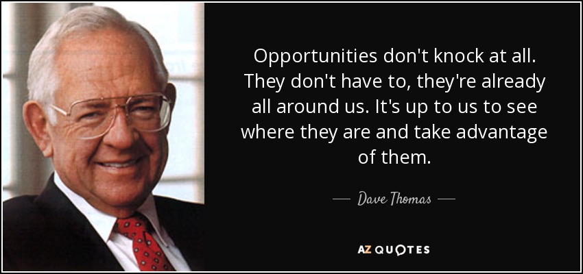 Opportunities don't knock at all. They don't have to, they're already all around us. It's up to us to see where they are and take advantage of them. - Dave Thomas