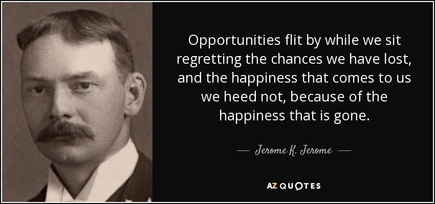 Opportunities flit by while we sit regretting the chances we have lost, and the happiness that comes to us we heed not, because of the happiness that is gone. - Jerome K. Jerome