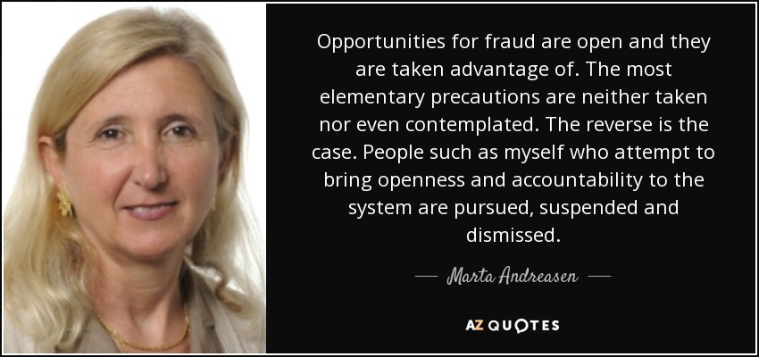 Opportunities for fraud are open and they are taken advantage of. The most elementary precautions are neither taken nor even contemplated. The reverse is the case. People such as myself who attempt to bring openness and accountability to the system are pursued, suspended and dismissed. - Marta Andreasen