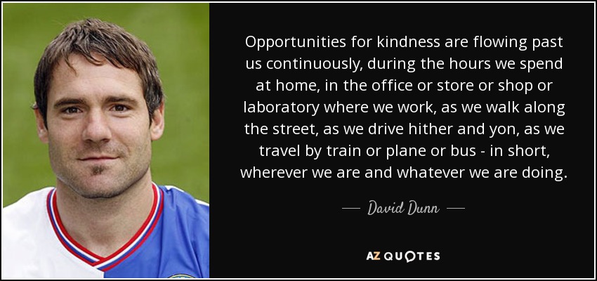 Opportunities for kindness are flowing past us continuously, during the hours we spend at home, in the office or store or shop or laboratory where we work, as we walk along the street, as we drive hither and yon, as we travel by train or plane or bus - in short, wherever we are and whatever we are doing. - David Dunn