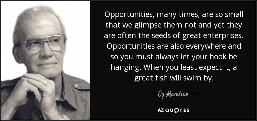 Opportunities, many times, are so small that we glimpse them not and yet they are often the seeds of great enterprises. Opportunities are also everywhere and so you must always let your hook be hanging. When you least expect it, a great fish will swim by. - Og Mandino