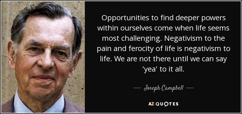 Opportunities to find deeper powers within ourselves come when life seems most challenging. Negativism to the pain and ferocity of life is negativism to life. We are not there until we can say 'yea' to it all. - Joseph Campbell