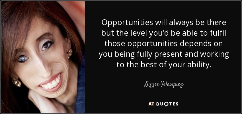 Opportunities will always be there but the level you'd be able to fulfil those opportunities depends on you being fully present and working to the best of your ability. - Lizzie Velasquez