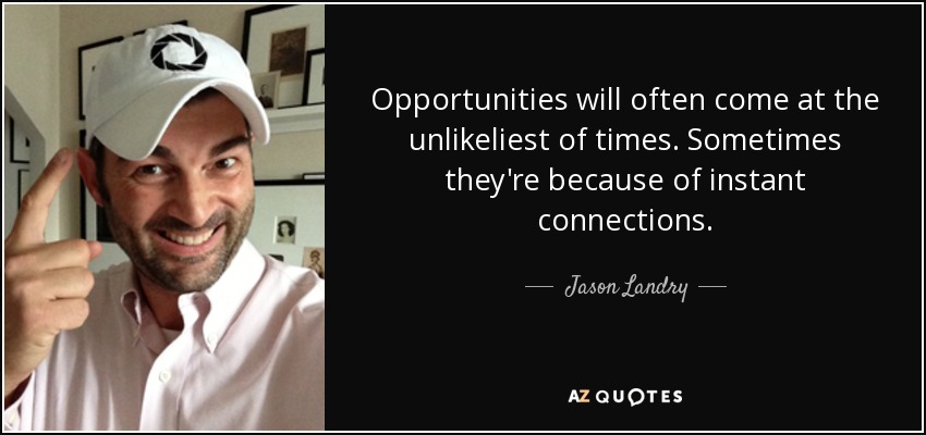 Opportunities will often come at the unlikeliest of times. Sometimes they're because of instant connections. - Jason Landry
