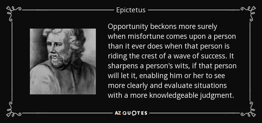 Opportunity beckons more surely when misfortune comes upon a person than it ever does when that person is riding the crest of a wave of success. It sharpens a person's wits, if that person will let it, enabling him or her to see more clearly and evaluate situations with a more knowledgeable judgment. - Epictetus