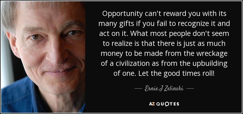 Opportunity can't reward you with its many gifts if you fail to recognize it and act on it. What most people don't seem to realize is that there is just as much money to be made from the wreckage of a civilization as from the upbuilding of one. Let the good times roll! - Ernie J Zelinski