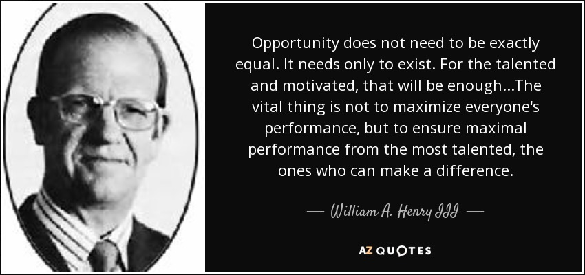 Opportunity does not need to be exactly equal. It needs only to exist. For the talented and motivated, that will be enough...The vital thing is not to maximize everyone's performance, but to ensure maximal performance from the most talented, the ones who can make a difference. - William A. Henry III