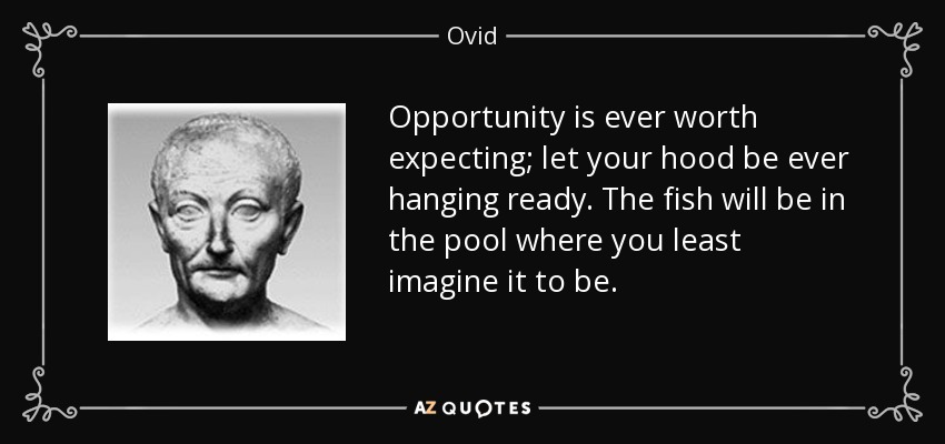 Opportunity is ever worth expecting; let your hood be ever hanging ready. The fish will be in the pool where you least imagine it to be. - Ovid