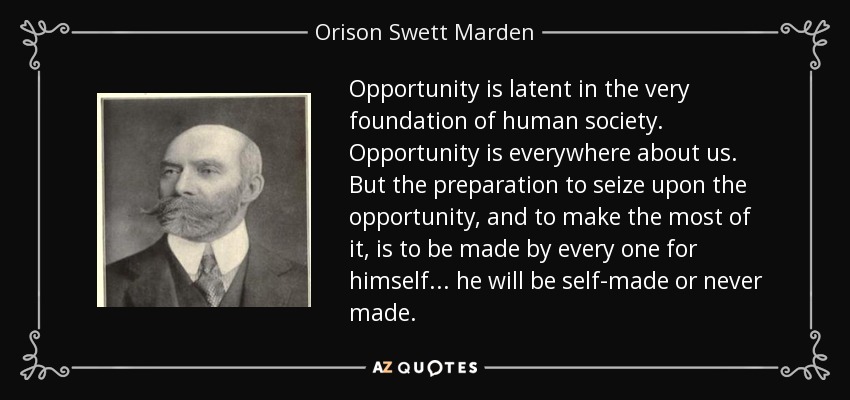 Opportunity is latent in the very foundation of human society. Opportunity is everywhere about us. But the preparation to seize upon the opportunity, and to make the most of it, is to be made by every one for himself ... he will be self-made or never made. - Orison Swett Marden