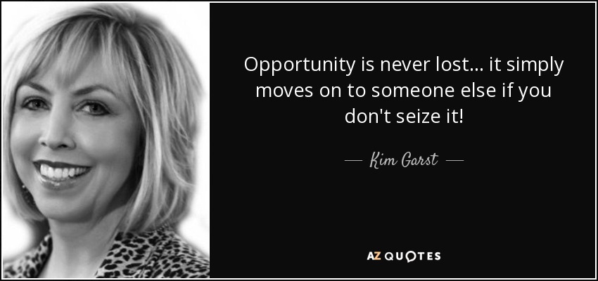 Opportunity is never lost... it simply moves on to someone else if you don't seize it! - Kim Garst
