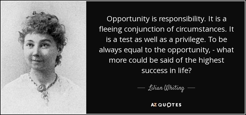 Opportunity is responsibility. It is a fleeing conjunction of circumstances. It is a test as well as a privilege. To be always equal to the opportunity, - what more could be said of the highest success in life? - Lilian Whiting