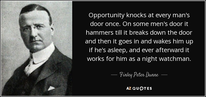 Opportunity knocks at every man's door once. On some men's door it hammers till it breaks down the door and then it goes in and wakes him up if he's asleep, and ever afterward it works for him as a night watchman. - Finley Peter Dunne