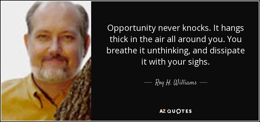 Opportunity never knocks. It hangs thick in the air all around you. You breathe it unthinking, and dissipate it with your sighs. - Roy H. Williams
