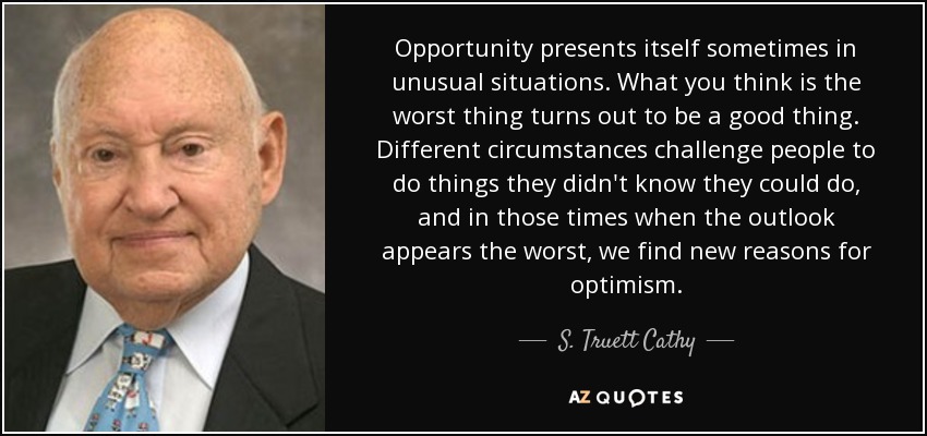 Opportunity presents itself sometimes in unusual situations. What you think is the worst thing turns out to be a good thing. Different circumstances challenge people to do things they didn't know they could do, and in those times when the outlook appears the worst, we find new reasons for optimism. - S. Truett Cathy