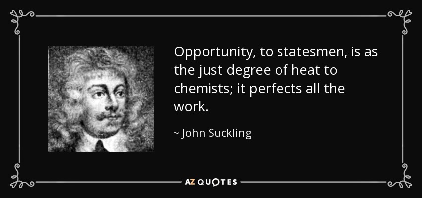 Opportunity, to statesmen, is as the just degree of heat to chemists; it perfects all the work. - John Suckling