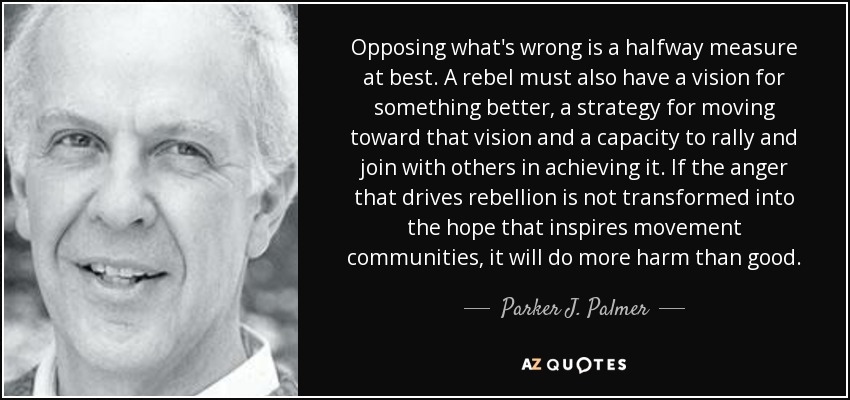Opposing what's wrong is a halfway measure at best. A rebel must also have a vision for something better, a strategy for moving toward that vision and a capacity to rally and join with others in achieving it. If the anger that drives rebellion is not transformed into the hope that inspires movement communities, it will do more harm than good. - Parker J. Palmer