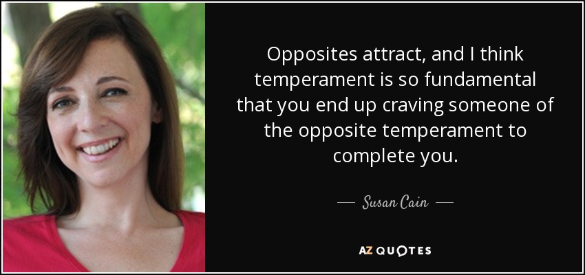 Opposites attract, and I think temperament is so fundamental that you end up craving someone of the opposite temperament to complete you. - Susan Cain