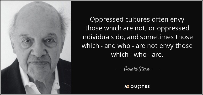 Oppressed cultures often envy those which are not, or oppressed individuals do, and sometimes those which - and who - are not envy those which - who - are. - Gerald Stern