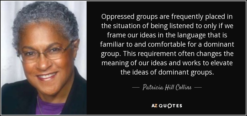 Oppressed groups are frequently placed in the situation of being listened to only if we frame our ideas in the language that is familiar to and comfortable for a dominant group. This requirement often changes the meaning of our ideas and works to elevate the ideas of dominant groups. - Patricia Hill Collins
