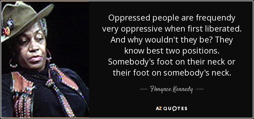 Oppressed people are frequendy very oppressive when first liberated. And why wouldn't they be? They know best two positions. Somebody's foot on their neck or their foot on somebody's neck. - Florynce Kennedy