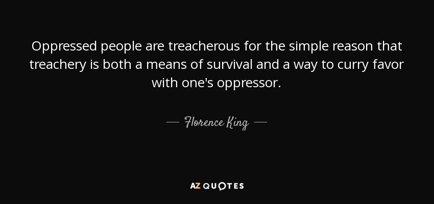 Oppressed people are treacherous for the simple reason that treachery is both a means of survival and a way to curry favor with one's oppressor. - Florence King