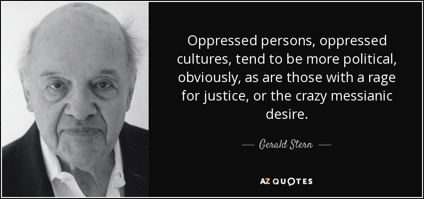 Oppressed persons, oppressed cultures, tend to be more political, obviously, as are those with a rage for justice, or the crazy messianic desire. - Gerald Stern