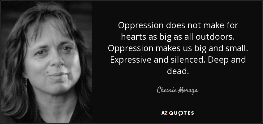 Oppression does not make for hearts as big as all outdoors. Oppression makes us big and small. Expressive and silenced. Deep and dead. - Cherrie Moraga