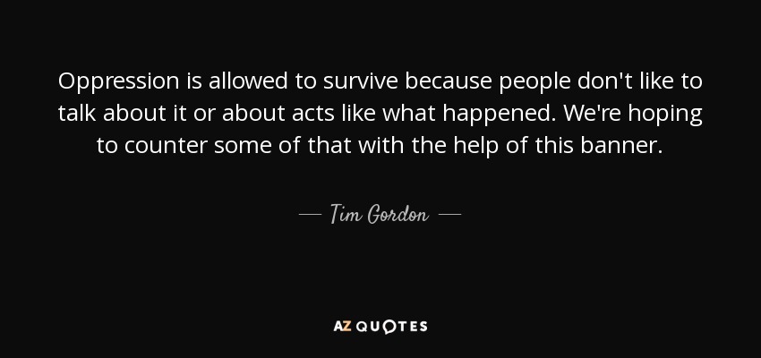Oppression is allowed to survive because people don't like to talk about it or about acts like what happened. We're hoping to counter some of that with the help of this banner. - Tim Gordon