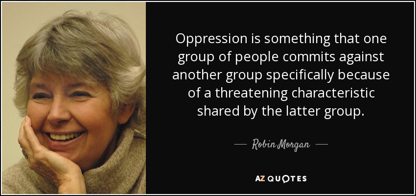 Oppression is something that one group of people commits against another group specifically because of a threatening characteristic shared by the latter group. - Robin Morgan