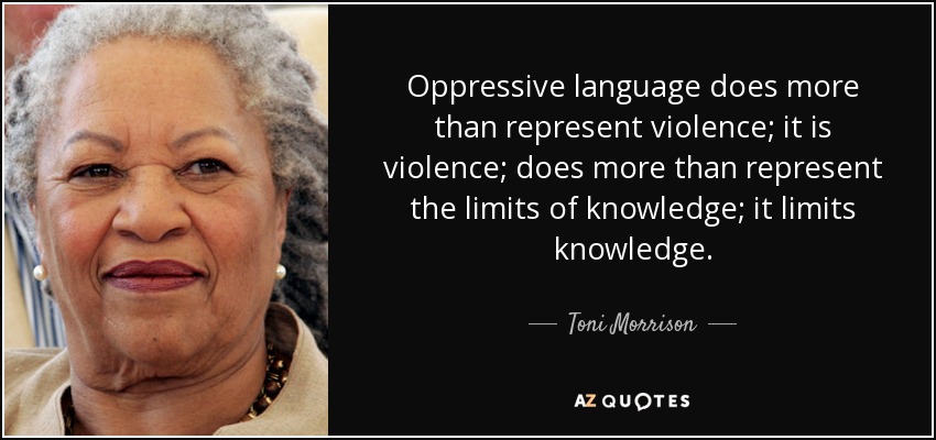 Oppressive language does more than represent violence; it is violence; does more than represent the limits of knowledge; it limits knowledge. - Toni Morrison