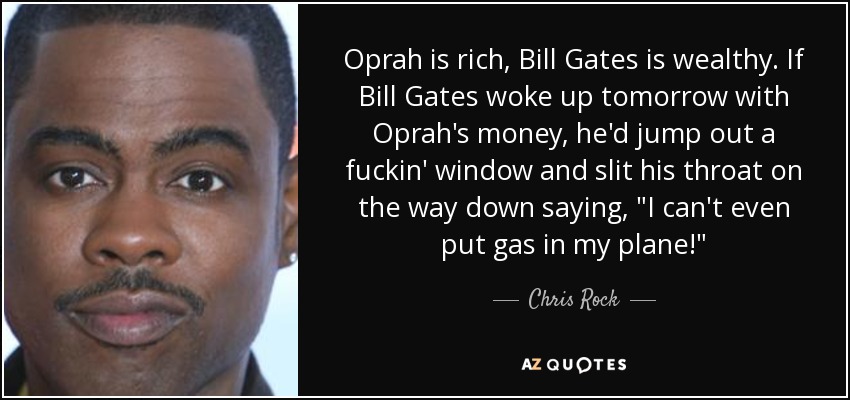 Oprah is rich, Bill Gates is wealthy. If Bill Gates woke up tomorrow with Oprah's money, he'd jump out a fuckin' window and slit his throat on the way down saying, 
