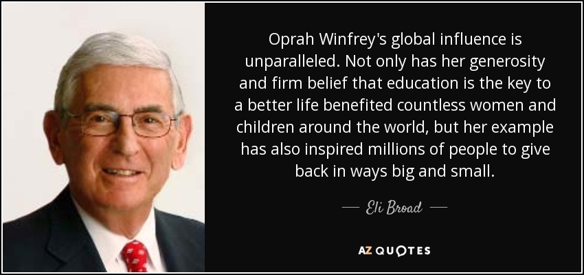 Oprah Winfrey's global influence is unparalleled. Not only has her generosity and firm belief that education is the key to a better life benefited countless women and children around the world, but her example has also inspired millions of people to give back in ways big and small. - Eli Broad