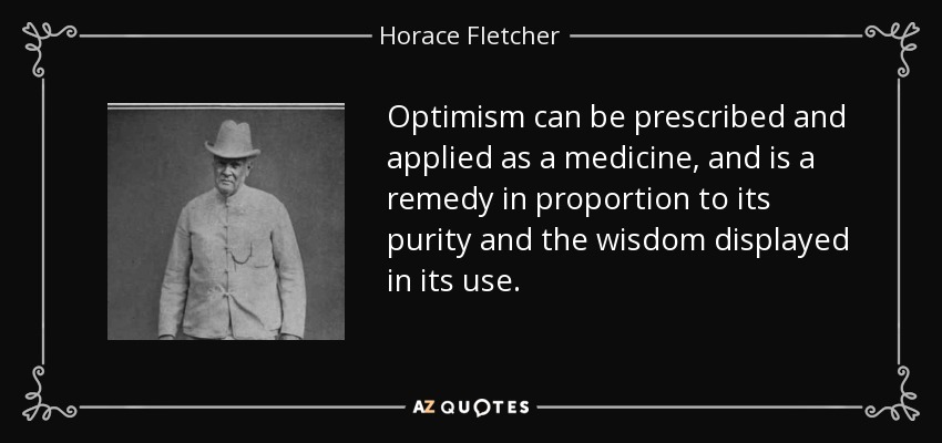 Optimism can be prescribed and applied as a medicine, and is a remedy in proportion to its purity and the wisdom displayed in its use. - Horace Fletcher