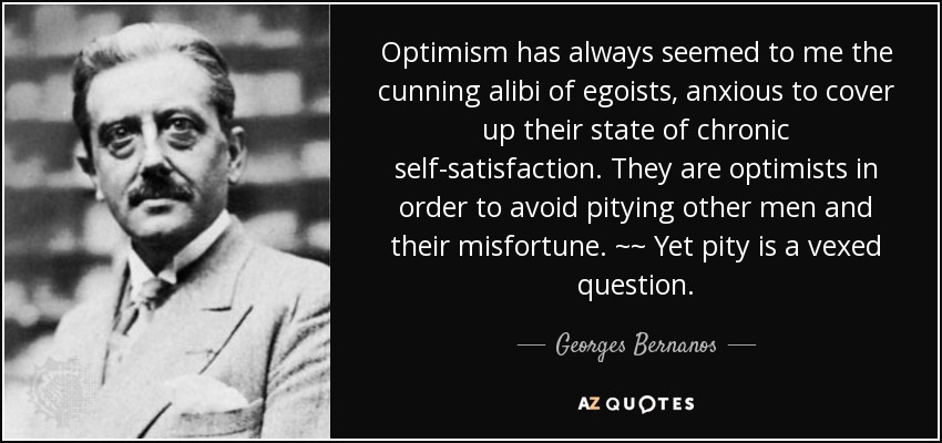 Optimism has always seemed to me the cunning alibi of egoists, anxious to cover up their state of chronic self-satisfaction. They are optimists in order to avoid pitying other men and their misfortune. ~~ Yet pity is a vexed question. - Georges Bernanos