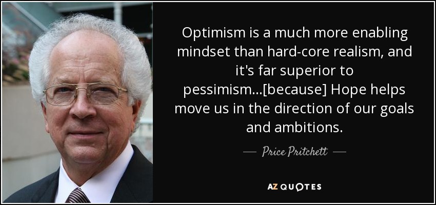 Optimism is a much more enabling mindset than hard-core realism, and it's far superior to pessimism...[because] Hope helps move us in the direction of our goals and ambitions. - Price Pritchett