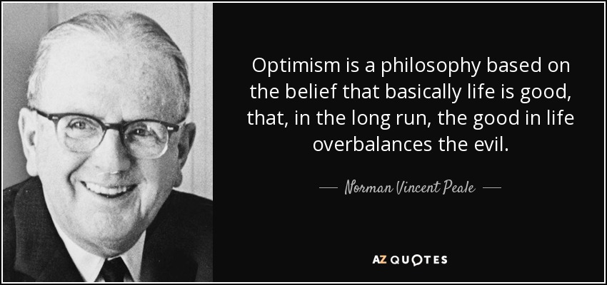Optimism is a philosophy based on the belief that basically life is good, that, in the long run, the good in life overbalances the evil. - Norman Vincent Peale