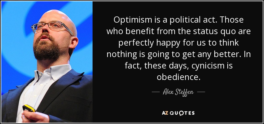 Optimism is a political act. Those who benefit from the status quo are perfectly happy for us to think nothing is going to get any better. In fact, these days, cynicism is obedience. - Alex Steffen