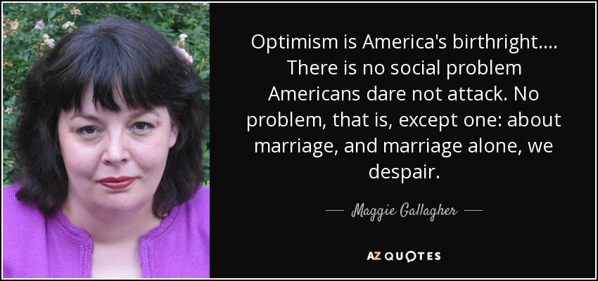 Optimism is America's birthright.... There is no social problem Americans dare not attack. No problem, that is, except one: about marriage, and marriage alone, we despair. - Maggie Gallagher