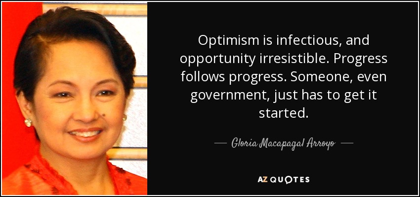 Optimism is infectious, and opportunity irresistible. Progress follows progress. Someone, even government, just has to get it started. - Gloria Macapagal Arroyo