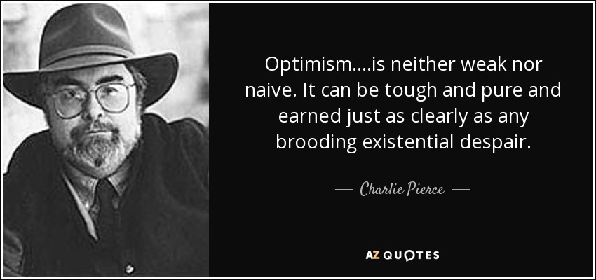 Optimism....is neither weak nor naive. It can be tough and pure and earned just as clearly as any brooding existential despair. - Charlie Pierce