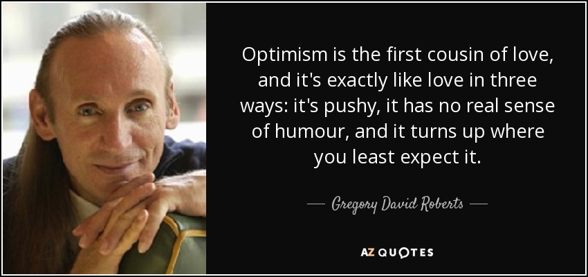 Optimism is the first cousin of love, and it's exactly like love in three ways: it's pushy, it has no real sense of humour, and it turns up where you least expect it. - Gregory David Roberts