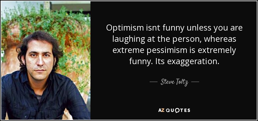 Optimism isnt funny unless you are laughing at the person, whereas extreme pessimism is extremely funny. Its exaggeration. - Steve Toltz