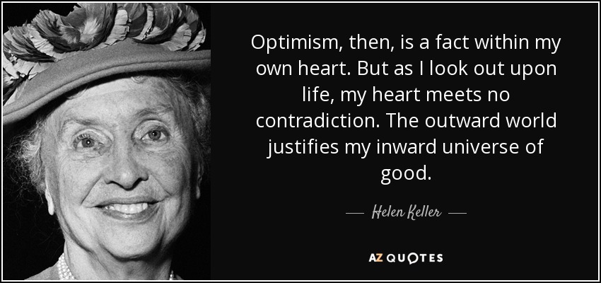 Optimism, then, is a fact within my own heart. But as I look out upon life, my heart meets no contradiction. The outward world justifies my inward universe of good. - Helen Keller