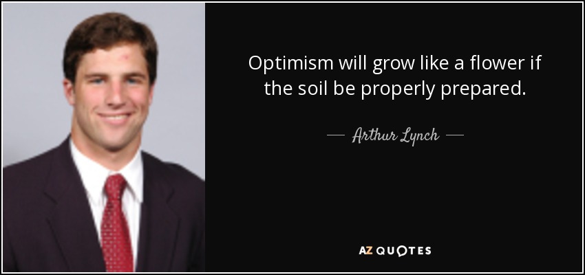 Optimism will grow like a flower if the soil be properly prepared. - Arthur Lynch