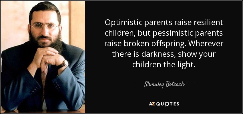 Optimistic parents raise resilient children, but pessimistic parents raise broken offspring. Wherever there is darkness, show your children the light. - Shmuley Boteach