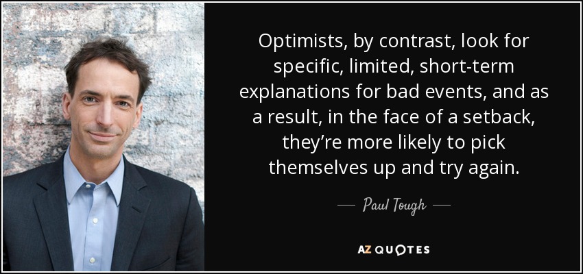 Optimists, by contrast, look for specific, limited, short-term explanations for bad events, and as a result, in the face of a setback, they’re more likely to pick themselves up and try again. - Paul Tough