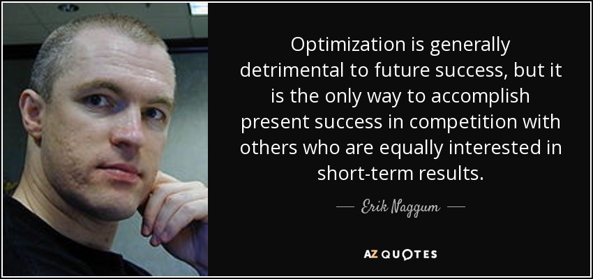 Optimization is generally detrimental to future success, but it is the only way to accomplish present success in competition with others who are equally interested in short-term results. - Erik Naggum