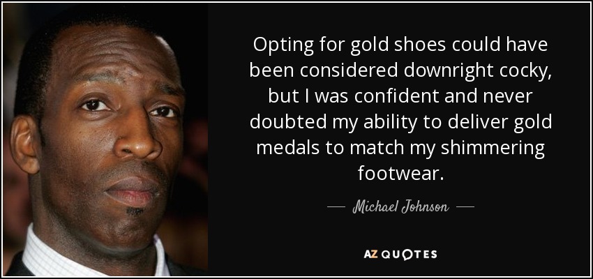 Opting for gold shoes could have been considered downright cocky, but I was confident and never doubted my ability to deliver gold medals to match my shimmering footwear. - Michael Johnson
