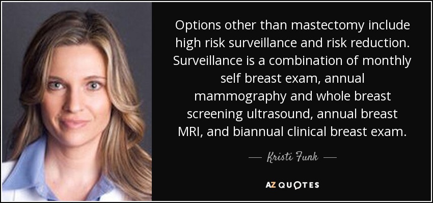 Options other than mastectomy include high risk surveillance and risk reduction. Surveillance is a combination of monthly self breast exam, annual mammography and whole breast screening ultrasound, annual breast MRI, and biannual clinical breast exam. - Kristi Funk