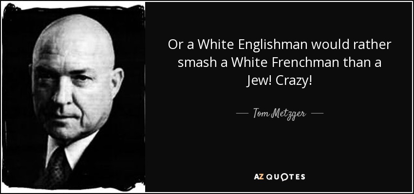 Or a White Englishman would rather smash a White Frenchman than a Jew! Crazy! - Tom Metzger